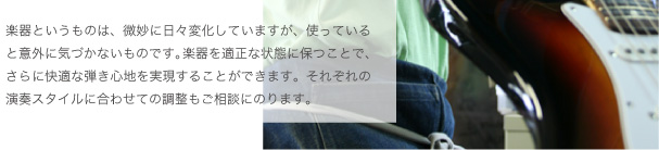 楽器というものは、微妙に日々変化していますが、使っていると意外に気づかないものです。楽器を適正な状態に保つことで、さらに快適な弾き心地を実現することができます。それぞれの演奏スタイルに合わせての調整もご相談にのります。