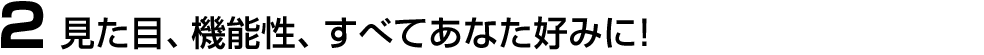 2.見た目、機能性、すべてあなた好みに！
