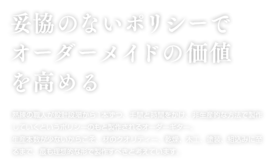 妥協のないポリシーでオーダーメイドの価値を高める。熟練の職人が設計段階から1本ずつ、手間と時間をかけ、非生産的な方法で制作していくというポリシーのもと製作されるオーダーギター。生産本数が少ないからこそ、材のクオリティー、乾燥、木工、塗装、組込みに至るまで、最も理想的な形で製作すべきと考えています。