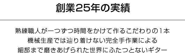 創業25年の実績。熟練職人が一つずつ時間をかけて作るこだわりの1本。機械生産では辿り着けない完全手作業による細部まで磨きあげられた世界にふたつとないギター