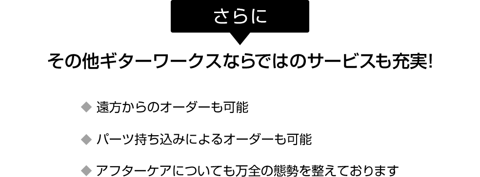 さらに、その他ギターワークスならではのサービスも充実！遠方からのオーダーも可能。パーツ持ち込みによるオーダーも可能。アフターケアについても万全の態勢を整えております。