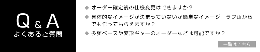 Q&Aよくある質問｜□オーダー確定後の仕様変更はできますか？□具体的なイメージが決まっていないが簡単なイメージ・ラフ画からでも作ってもらえますか？□多弦ベースや変形ギターのオーダーなどは可能ですか？ Q&A一覧はこちら